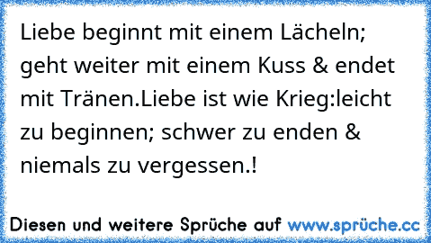 Liebe beginnt mit einem Lächeln; geht weiter mit einem Kuss & endet mit Tränen.
Liebe ist wie Krieg:
leicht zu beginnen; schwer zu enden & niemals zu vergessen.! ♥