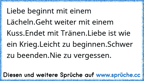 Liebe beginnt mit einem Lächeln.
Geht weiter mit einem Kuss.
Endet mit Tränen.
Liebe ist wie ein Krieg.
Leicht zu beginnen.
Schwer zu beenden.
Nie zu vergessen.