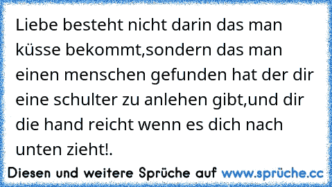 Liebe besteht nicht darin das man küsse bekommt,sondern das man einen menschen gefunden hat der dir eine schulter zu anlehen gibt,und dir die hand reicht wenn es dich nach unten zieht!.