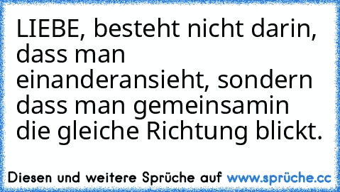 LIEBE, besteht nicht darin, dass man einander
ansieht, sondern dass man gemeinsam
in die gleiche Richtung blickt.