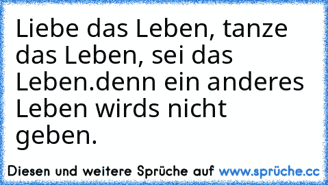 Liebe das Leben, tanze das Leben, sei das Leben.
denn ein anderes Leben wirds nicht geben.