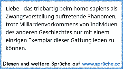 Liebe= das triebartig beim homo sapiens als Zwangsvorstellung auftretende Phänomen, trotz Milliardenvorkommens von Individuen des anderen Geschlechtes nur mit einem einzigen Exemplar dieser Gattung leben zu können.