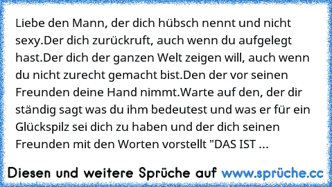 Liebe den Mann, der dich hübsch nennt und nicht sexy.
Der dich zurückruft, auch wenn du aufgelegt hast.
Der dich der ganzen Welt zeigen will, auch wenn du nicht zurecht gemacht bist.
Den der vor seinen Freunden deine Hand nimmt.
Warte auf den, der dir ständig sagt was du ihm bedeutest und was er für ein Glückspilz sei dich zu haben und der dich seinen Freunden mit den Worten vorstellt "DAS IST ...