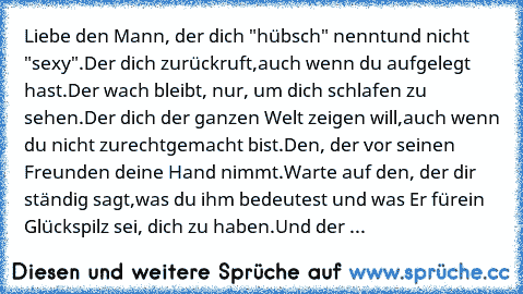 Liebe den Mann, der dich "hübsch" nennt
und nicht "sexy".Der dich zurückruft,
auch wenn du aufgelegt hast.
Der wach bleibt, nur, um dich schlafen zu sehen.
Der dich der ganzen Welt zeigen will,
auch wenn du nicht zurechtgemacht bist.
Den, der vor seinen Freunden deine Hand nimmt.
Warte auf den, der dir ständig sagt,
was du ihm bedeutest und was Er für
ein Glückspilz sei, dich zu haben.
Und der ...