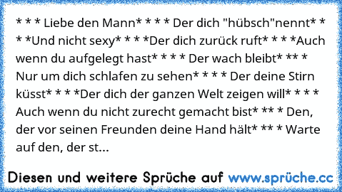 * * * Liebe den Mann
* * * * Der dich "hübsch"nennt
* * * *Und nicht sexy
* * * *Der dich zurück ruft
* * * *Auch wenn du aufgelegt hast
* * * * Der wach bleibt
* ** * Nur um dich schlafen zu sehen
* * * * Der deine Stirn küsst
* * * *Der dich der ganzen Welt zeigen will
* * * * Auch wenn du nicht zurecht gemacht bist
* ** * Den, der vor seinen Freunden deine Hand hält
* ** * Warte auf den, der...