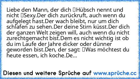 Liebe den Mann, der dich “Hübsch” nennt und nicht “Sexy”.
Der dich zurückruft, auch wenn du aufgelegt hast.
Der wach bleibt, nur um dich schlafen zu sehen.
Der deine Stirn küsst.
Der dich der ganzen Welt zeigen will, auch wenn du nicht zurechtgemacht bist.
Dem es nicht wichtig ist ob du im Laufe der Jahre dicker oder dünner geworden bist.
Den, der sagt: “Was möchtest du heute essen, ich koche”....