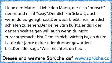 Liebe den Mann... ♥
Liebe den Mann, der dich "hübsch" nennt und nicht "sexy".
Der dich zurückruft, auch wenn du aufgelegt hast.
Der wach bleibt, nur, um dich schlafen zu sehen.
Der deine Stirn küßt.
Der dich der ganzen Welt zeigen will, auch wenn du nicht zurechtgemacht bist.
Dem es nicht wichtig ist, ob du im Laufe der Jahre dicker oder dünner geworden bist.
Den, der sagt: "Was möchtest du heu...