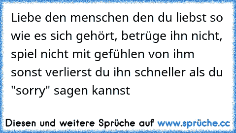 Liebe den menschen den du liebst so wie es sich gehört, betrüge ihn nicht, spiel nicht mit gefühlen von ihm sonst verlierst du ihn schneller als du "sorry" sagen kannst ♥