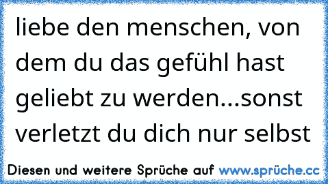 liebe den menschen, von dem du das gefühl hast geliebt zu werden...sonst verletzt du dich nur selbst