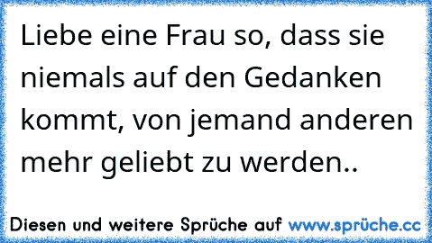 Liebe eine Frau so, dass sie niemals auf den Gedanken kommt, von jemand anderen mehr geliebt zu werden..♥