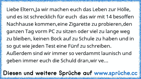 Liebe Eltern,
Ja wir machen euch das Leben zur Hölle, und es ist schrecklich für euch  das wir mit 14 besoffen Nachhause kommen,eine Zigarette zu probieren,den ganzen Tag vorm PC zu sitzen oder viel zu lange weg zu bleiben, keinen Bock auf zu Schule zu haben und in so gut wie jeden Test eine Fünf zu schreiben. Außerdem sind wir immer so verdammt launisch und geben immer euch die Schuld dran,wir...