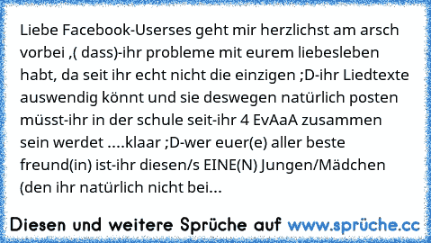 Liebe Facebook-Users
es geht mir herzlichst am arsch vorbei ,( dass)
-ihr probleme mit eurem liebesleben habt, da seit ihr echt nicht die einzigen ;D
-ihr Liedtexte auswendig könnt und sie deswegen natürlich posten müsst
-ihr in der schule seit
-ihr 4 EvAaA zusammen sein werdet ....klaar ;D
-wer euer(e) aller beste freund(in) ist
-ihr diesen/s EINE(N) Jungen/Mädchen (den ihr natürlich nicht bei...