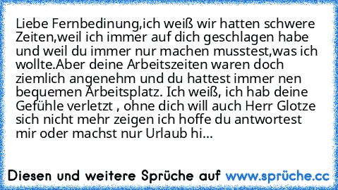 Liebe Fernbedinung,ich weiß wir hatten schwere Zeiten,weil ich immer auf dich geschlagen habe und weil du immer nur machen musstest,was ich wollte.Aber deine Arbeitszeiten waren doch ziemlich angenehm und du hattest immer nen bequemen Arbeitsplatz. Ich weiß, ich hab deine Gefühle verletzt , ohne dich will auch Herr Glotze sich nicht mehr zeigen ich hoffe du antwortest mir oder machst nur Urlaub hi...