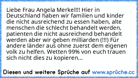 Liebe Frau Angela Merkel!!! Hier in Deutschland haben wir familien und kinder die nicht ausreichend zu essen haben, alte menschen die schlecht behandelt werden, patienten die nicht ausreichend behandelt werden aber wir geben milliarden (!!!) Für andere länder aus ohne zuerst dem eigenen volk zu helfen. Wetten 99% von euch trauen sich nicht dies zu kopieren...