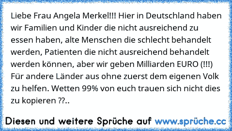 Liebe Frau Angela Merkel!!! Hier in Deutschland haben wir Familien und Kinder die nicht ausreichend zu essen haben, alte Menschen die schlecht behandelt werden, Patienten die nicht ausreichend behandelt werden können, aber wir geben Milliarden EURO (!!!) Für andere Länder aus ohne zuerst dem eigenen Volk zu helfen. Wetten 99% von euch trauen sich nicht dies zu kopieren ??..