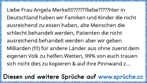 Liebe Frau Angela Merkel!!!??????liebe?????
Hier in Deutschland haben wir Familien und Kinder die nicht ausreichend zu essen haben, alte Menschen die schlecht behandelt werden, Patienten die nicht ausreichend behandelt werden aber wir geben Milliarden (!!!) für andere Länder aus ohne zuerst dem eigenen Volk zu helfen.
Wetten, 99% von euch trauen sich nicht dies zu kopieren & auf ihre Pinnwand zu p...