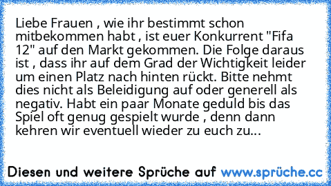 Liebe Frauen , wie ihr bestimmt schon mitbekommen habt , ist euer Konkurrent "Fifa 12" auf den Markt gekommen. Die Folge daraus ist , dass ihr auf dem Grad der Wichtigkeit leider um einen Platz nach hinten rückt. Bitte nehmt dies nicht als Beleidigung auf oder generell als negativ. Habt ein paar Monate geduld bis das Spiel oft genug gespielt wurde , denn dann kehren wir eventuell wieder zu euch zu...