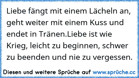 Liebe fängt mit einem Lächeln an, geht weiter mit einem Kuss und endet in Tränen.
Liebe ist wie Krieg, leicht zu beginnen, schwer zu beenden und nie zu vergessen.