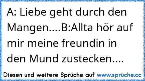 A: Liebe geht durch den Mangen....
B:Allta hör auf mir meine freundin in den Mund zustecken....