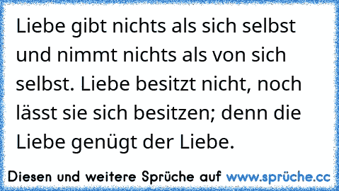 Liebe gibt nichts als sich selbst und nimmt nichts als von sich selbst. Liebe besitzt nicht, noch lässt sie sich besitzen; denn die Liebe genügt der Liebe.