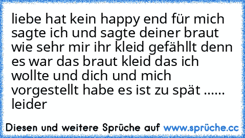 liebe hat kein happy end für mich sagte ich und sagte deiner braut wie sehr mir ihr kleid gefähllt 
denn es war das braut kleid das ich wollte und dich und mich vorgestellt habe es ist zu spät ...... leider