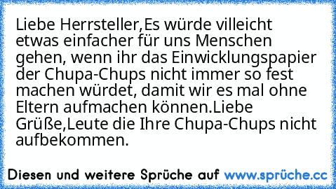 Liebe Herrsteller,
Es würde villeicht etwas einfacher für uns Menschen gehen, wenn ihr das Einwicklungspapier der Chupa-Chups nicht immer so fest machen würdet, damit wir es mal ohne Eltern aufmachen können.
Liebe Grüße,
Leute die Ihre Chupa-Chups nicht aufbekommen.