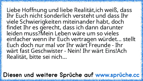 Liebe Hoffnung und liebe Realität,
ich weiß, dass Ihr Euch nicht sonderlich versteht und dass Ihr viele Schwierigkeiten miteinander habt, doch findet Ihr es gerecht, dass ich dann darunter leiden muss?
Mein Leben wäre um so vieles einfacher wenn ihr Euch vertragen würdet... stellt Euch doch nur mal vor Ihr wärt Freunde - Ihr wärt fast Geschwister - Nein! Ihr wärt Eins!
Ach Realität, bitte sei nich...