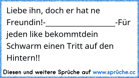 Liebe ihn, doch er hat ne Freundin!
-____________________-
Für jeden like bekommt
dein Schwarm einen Tritt auf den Hintern!!