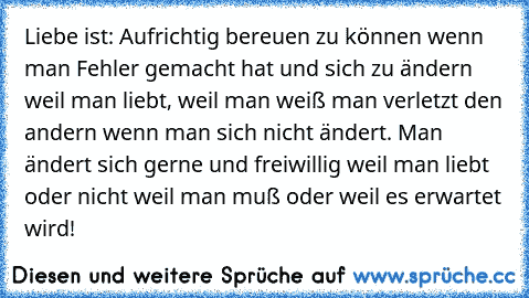 Liebe ist: Aufrichtig bereuen zu können wenn man Fehler gemacht hat und sich zu ändern weil man liebt, weil man weiß man verletzt den andern wenn man sich nicht ändert. Man ändert sich gerne und freiwillig weil man liebt oder nicht weil man muß oder weil es erwartet wird!