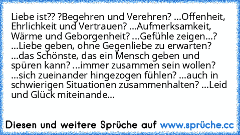 Liebe ist?
? ?Begehren und Verehren
? ...Offenheit, Ehrlichkeit und Vertrauen
? ...Aufmerksamkeit, Wärme und Geborgenheit
? ...Gefühle zeigen
...? ...Liebe geben, ohne Gegenliebe zu erwarten
? ...das Schönste, das ein Mensch geben und spüren kann
? ...immer zusammen sein wollen
? ...sich zueinander hingezogen fühlen
? ...auch in schwierigen Situationen zusammenhalten
? ...Leid und Glück miteina...