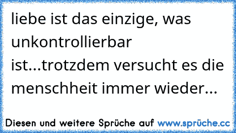 liebe ist das einzige, was unkontrollierbar ist...trotzdem versucht es die menschheit immer wieder...