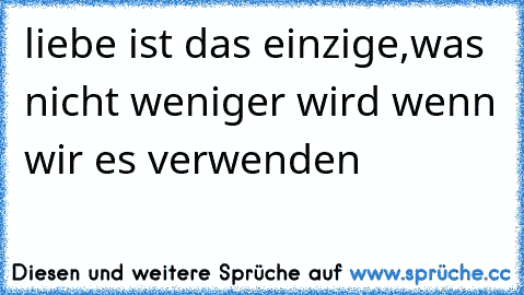 liebe ist das einzige,was nicht weniger wird wenn wir es verwenden