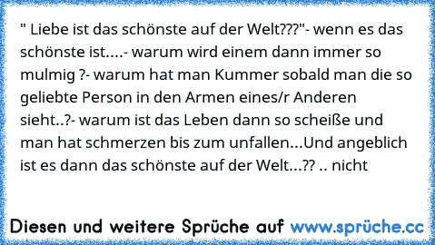 " Liebe ist das schönste auf der Welt???"
- wenn es das schönste ist....
- warum wird einem dann immer so mulmig ?
- warum hat man Kummer sobald man die so geliebte Person in den Armen eines/r Anderen sieht..?
- warum ist das Leben dann so scheiße und man hat schmerzen bis zum unfallen...
Und angeblich ist es dann das schönste auf der Welt...?? .. nicht