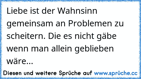 Liebe ist der Wahnsinn gemeinsam an Problemen zu scheitern. Die es nicht gäbe wenn man allein geblieben wäre...