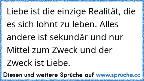 Liebe ist die einzige Realität, die es sich lohnt zu leben. Alles andere ist sekundär und nur Mittel zum Zweck und der Zweck ist Liebe.