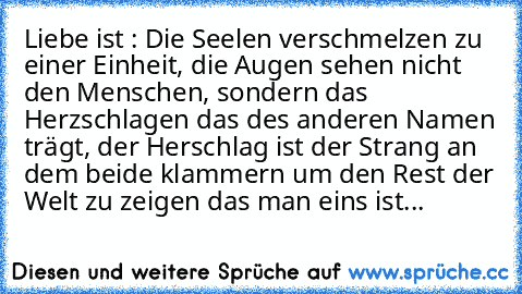 Liebe ist : Die Seelen verschmelzen zu einer Einheit, die Augen sehen nicht den Menschen, sondern das Herzschlagen das des anderen Namen trägt, der Herschlag ist der Strang an dem beide klammern um den Rest der Welt zu zeigen das man eins ist...