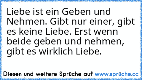 Liebe ist ein Geben und Nehmen. Gibt nur einer, gibt es keine Liebe. Erst wenn beide geben und nehmen, gibt es wirklich Liebe. ♥