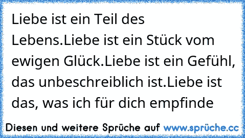 Liebe ist ein Teil des Lebens.
Liebe ist ein Stück vom ewigen Glück.
Liebe ist ein Gefühl, das unbeschreiblich ist.
Liebe ist das, was ich für dich empfinde