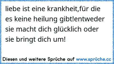 liebe ist eine krankheit,für die es keine heilung gibt!entweder sie macht dich glücklich oder sie bringt dich um!