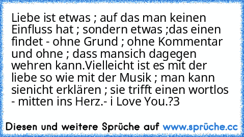 Liebe ist etwas ; auf das man keinen Einfluss hat ; sondern etwas ;
das einen findet - ohne Grund ; ohne Kommentar und ohne ; dass man
sich dagegen wehren kann.
Vielleicht ist es mit der liebe so wie mit der Musik ; man kann sie
nicht erklären ; sie trifft einen wortlos - mitten ins Herz.
- i Love You.?3