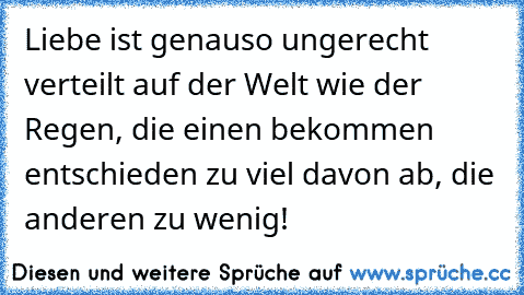 Liebe ist genauso ungerecht verteilt auf der Welt wie der Regen, die einen bekommen entschieden zu viel davon ab, die anderen zu wenig!