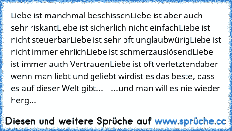 Liebe ist manchmal beschissen
Liebe ist aber auch sehr riskant
Liebe ist sicherlich nicht einfach
Liebe ist nicht steuerbar
Liebe ist sehr oft unglaubwürig
Liebe ist nicht immer ehrlich
Liebe ist schmerzauslösend
Liebe ist immer auch Vertrauen
Liebe ist oft verletztend
aber wenn man liebt und geliebt wird
ist es das beste, dass es auf dieser Welt gibt...  ♥ ♥ 
...und man will es nie wieder herg...