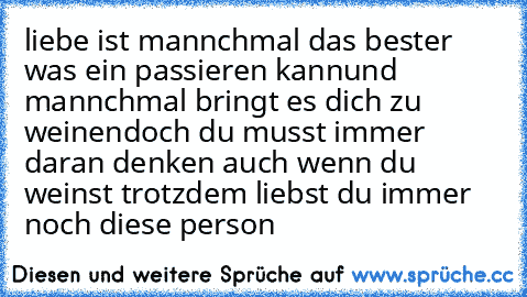 liebe ist mannchmal das bester was ein passieren kann
und mannchmal bringt es dich zu weinen
doch du musst immer daran denken auch wenn du weinst trotzdem liebst du immer noch diese person ♥ ♥