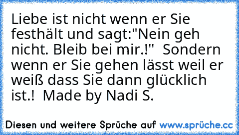 Liebe ist nicht wenn er Sie festhält und sagt:"Nein geh nicht. Bleib bei mir.!''  Sondern wenn er Sie gehen lässt weil er weiß dass Sie dann glücklich ist.!  ♥♥♥♥
Made by Nadi S.