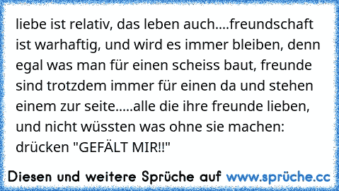 liebe ist relativ, das leben auch....freundschaft ist warhaftig, und wird es immer bleiben, denn egal was man für einen scheiss baut, freunde sind trotzdem immer für einen da und stehen einem zur seite.....alle die ihre freunde lieben, und nicht wüssten was ohne sie machen: drücken "GEFÄLT MIR!!"