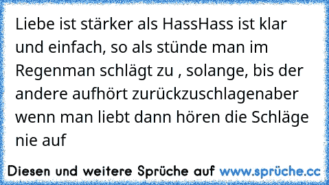 Liebe ist stärker als Hass
Hass ist klar und einfach, so als stünde man im Regen
man schlägt zu , solange, bis der andere aufhört zurückzuschlagen
aber wenn man liebt dann hören die Schläge nie auf