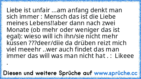 Liebe ist unfair ...
am anfang denkt man sich immer : Mensch das ist die Liebe meines Lebens!!
aber dann nach zwei Monate (ob mehr oder weniger das ist egal): wieso will ich ihn/sie nicht mehr küssen ???
deer/diie da drüben reizt mich viel meeehr ..
wer auch findet das man immer das will was man nicht hat . :  Likeee .