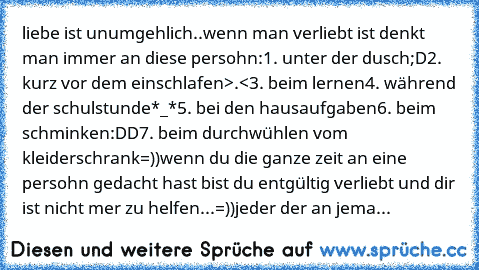 liebe ist unumgehlich..wenn man verliebt ist denkt man immer an diese persohn:
1. unter der dusch;D
2. kurz vor dem einschlafen>.<
3. beim lernen
4. während der schulstunde*_*
5. bei den hausaufgaben
6. beim schminken:DD
7. beim durchwühlen vom kleiderschrank=))
wenn du die ganze zeit an eine persohn gedacht hast bist du entgültig verliebt und dir ist nicht mer zu helfen...=))
jeder der an jema...