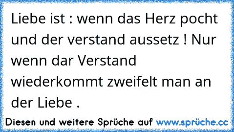 Liebe ist : wenn das Herz pocht und der verstand aussetz ! Nur wenn dar Verstand wiederkommt zweifelt man an der Liebe .