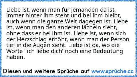 Liebe ist, wenn man für jemanden da ist, immer hinter ihm steht und bei ihm bleibt, auch wenn die ganze Welt dagegen ist. Liebe ist, wenn man den anderen lächeln sieht, ohne dass er bei ihm ist. Liebe ist, wenn sich der Herzschlag erhöht, wenn man der Person tief in die Augen sieht. Liebe ist da, wo die Worte ' ich liebe dich' noch eine Bedeutung haben. ♥